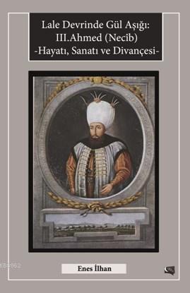 Lale Devrinde Gül Aşığı III.Ahmed (Necîb); Hayatı Sanatı ve Divançesi 