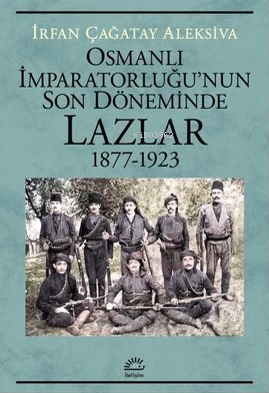 Osmanlı İmparatorluğu'nun Son Döneminde Lazlar 1877-1923 | İrfan Çağat